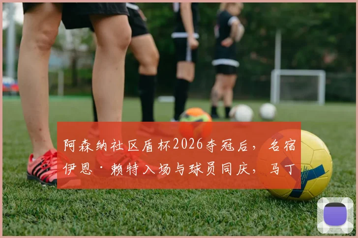 阿森纳社区盾杯2026夺冠后，名宿伊恩·赖特入场与球员同庆，马丁内利为其戴上冠军奖牌温暖瞬间回顾