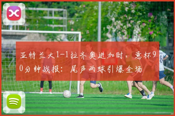 亚特兰大1-1拉齐奥进加时，意杯90分钟战报：尾声两球引爆全场